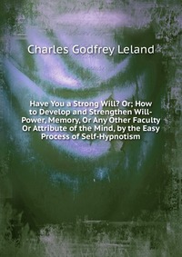 Have You a Strong Will? Or; How to Develop and Strengthen Will-Power, Memory, Or Any Other Faculty Or Attribute of the Mind, by the Easy Process of Self-Hypnotism