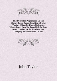 The Pennyles Pilgrimage Or the Money-Lesse Perambulation of John Taylor: Alias the Kings Majesties Water-Poet. How He Travailed On Foot from London to . in Scotland Not Carrying Any Money to 