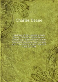 Catalogue of the valuable private library of the late Charles Deane: comprising a fine collection of rare Americana including early voyages and . to be sold by auction March 8, 9 and 10, 1898