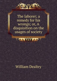 The laborer; a remedy for his wrongs; or, A disquisition on the usages of society