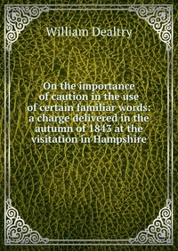 On the importance of caution in the use of certain familiar words: a charge delivered in the autumn of 1843 at the visitation in Hampshire