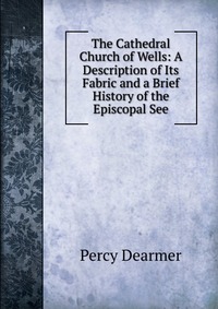 The Cathedral Church of Wells: A Description of Its Fabric and a Brief History of the Episcopal See