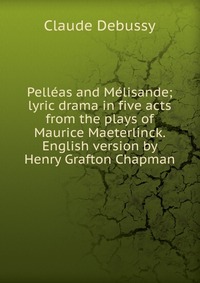 Pelleas and Melisande; lyric drama in five acts from the plays of Maurice Maeterlinck. English version by Henry Grafton Chapman