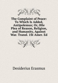 The Complaint of Peace: To Which Is Added, Antipolemus; Or, 0He Plea of Reason, Religion, and Humanity, Against War. Transl. 1St Amer. Ed