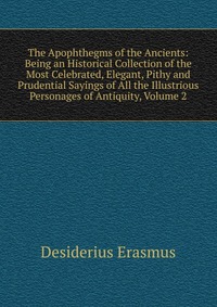 The Apophthegms of the Ancients: Being an Historical Collection of the Most Celebrated, Elegant, Pithy and Prudential Sayings of All the Illustrious Personages of Antiquity, Volume 2