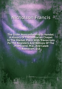 The Older Nonconformity In Kendal: A History Of The Unitarian Chapel In The Market Place With Transcripts Fo The Registers And Notices Of The . Frankland, M.a., And Caleb Rotheram, D.d