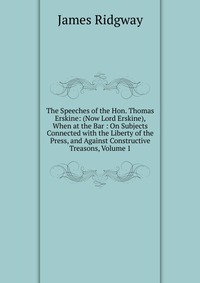 The Speeches of the Hon. Thomas Erskine: (Now Lord Erskine), When at the Bar : On Subjects Connected with the Liberty of the Press, and Against Constructive Treasons, Volume 1