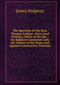 The Speeches of the Hon. Thomas Erskine: (Now Lord Erskine), When at the Bar : On Subjects Connected with the Library of the Press, and Against Constructive Treasons