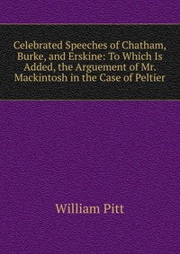 Celebrated Speeches of Chatham, Burke, and Erskine: To Which Is Added, the Arguement of Mr. Mackintosh in the Case of Peltier