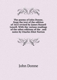 The poems of John Donne, from the text of the edition of 1633 revised by James Russell Lowell. With the various readings of the other editions of the . and notes by Charles Eliot Norton