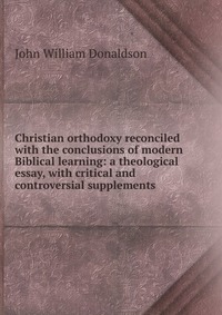 Christian orthodoxy reconciled with the conclusions of modern Biblical learning: a theological essay, with critical and controversial supplements