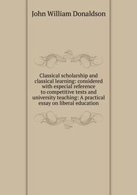 Classical scholarship and classical learning: considered with especial reference to competitive tests and university teaching: A practical essay on liberal education