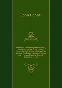 Devotions Vpon Emergent Occasions, and Seuerall Steps in My Sicknes: Digested Into I. Meditations Upon Our Humane Condition. 2. Expostuvlations, and . Prayers, Upon the Seuerall Occasions, to