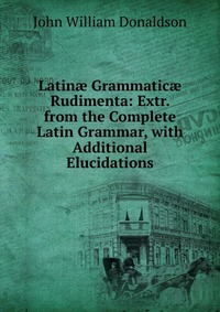 Latin? Grammatic? Rudimenta: Extr. from the Complete Latin Grammar, with Additional Elucidations