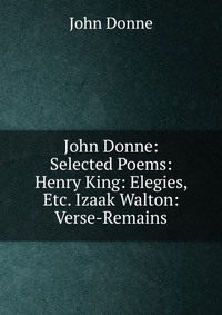 John Donne: Selected Poems: Henry King: Elegies, Etc. Izaak Walton: Verse-Remains