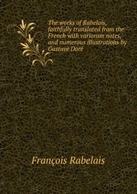 The works of Rabelais, faithfully translated from the French with variorum notes, and numerous illustrations by Gustave Dore