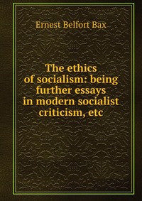 Ernest Belfort Bax - «The ethics of socialism: being further essays in modern socialist criticism, etc»