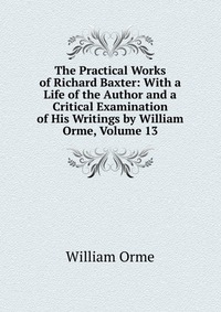 The Practical Works of Richard Baxter: With a Life of the Author and a Critical Examination of His Writings by William Orme, Volume 13