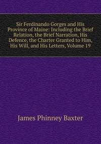 Sir Ferdinando Gorges and His Province of Maine: Including the Brief Relation, the Brief Narration, His Defence, the Charter Granted to Him, His Will, and His Letters, Volume 19