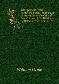 The Practical Works of Richard Baxter: With a Life of the Author and a Critical Examination of His Writings by William Orme, Volume 12