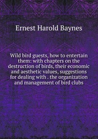 Wild bird guests, how to entertain them: with chapters on the destruction of birds, their economic and aesthetic values, suggestions for dealing with . the organization and management of bird