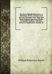 The Encyclop?dia Britannica: A Dictionary of Arts, Sciences and General Literature: New Maps and Many Original American Articles by Eminent Authors. with New American Supplement, Volume 25