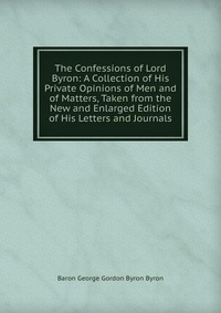 The Confessions of Lord Byron: A Collection of His Private Opinions of Men and of Matters, Taken from the New and Enlarged Edition of His Letters and Journals