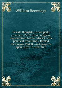 Private thoughts, in two parts complete. Part I. Upon religion, digested into twelve articles; with practical resolutions, formed thereupon. Part II. . and progress upon earth, in order to it