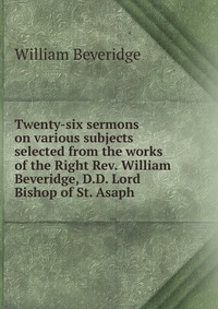 Twenty-six sermons on various subjects selected from the works of the Right Rev. William Beveridge, D.D. Lord Bishop of St. Asaph