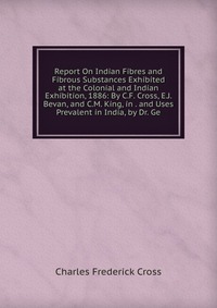 Report On Indian Fibres and Fibrous Substances Exhibited at the Colonial and Indian Exhibition, 1886: By C.F. Cross, E.J. Bevan, and C.M. King, in . and Uses Prevalent in India, by Dr. Ge