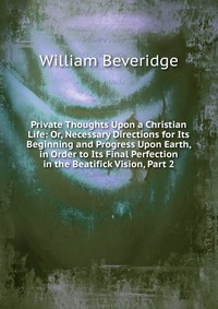 Private Thoughts Upon a Christian Life: Or, Necessary Directions for Its Beginning and Progress Upon Earth, in Order to Its Final Perfection in the Beatifick Vision, Part 2