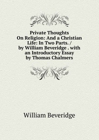 Private Thoughts On Religion: And a Christian Life: In Two Parts. / by William Beveridge . with an Introductory Essay by Thomas Chalmers