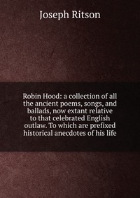 Robin Hood: a collection of all the ancient poems, songs, and ballads, now extant relative to that celebrated English outlaw. To which are prefixed historical anecdotes of his life