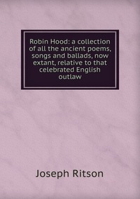 Robin Hood: a collection of all the ancient poems, songs and ballads, now extant, relative to that celebrated English outlaw