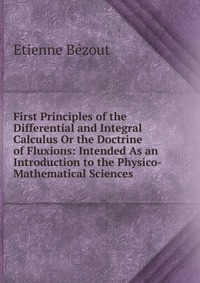 First Principles of the Differential and Integral Calculus Or the Doctrine of Fluxions: Intended As an Introduction to the Physico- Mathematical Sciences