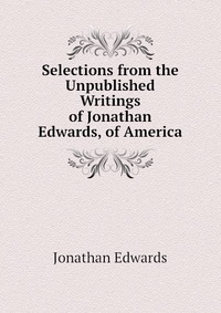 Selections from the Unpublished Writings of Jonathan Edwards, of America