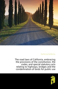 The road laws of California, embracing the provisions of the constitution, the codes, and special statutory acts relating to highways, bridges and the condemnation of lands for public use