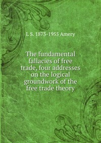 The fundamental fallacies of free trade, four addresses on the logical groundwork of the free trade theory