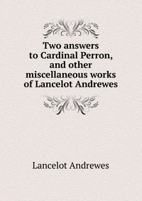 Two answers to Cardinal Perron, and other miscellaneous works of Lancelot Andrewes