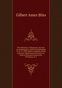 The Princeton colloquium; lectures on mathematics, delivered September 15 to 17, 1909, before members of the American Mathematical Society in . held at Princeton University, Princeton, N. J