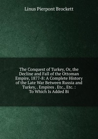 The Conquest of Turkey, Or, the Decline and Fall of the Ottoman Empire, 1877-8: A Complete History of the Late War Between Russia and Turkey, . Empires . Etc., Etc. : To Which Is Added Bi