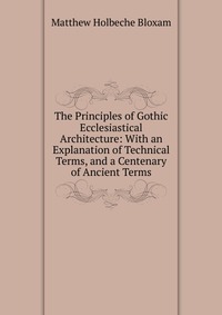 The Principles of Gothic Ecclesiastical Architecture: With an Explanation of Technical Terms, and a Centenary of Ancient Terms