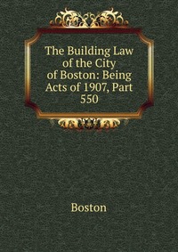 The Building Law of the City of Boston: Being Acts of 1907, Part 550