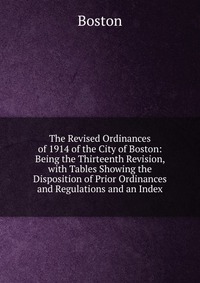 The Revised Ordinances of 1914 of the City of Boston: Being the Thirteenth Revision, with Tables Showing the Disposition of Prior Ordinances and Regulations and an Index