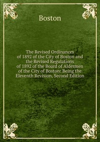 The Revised Ordinances of 1892 of the City of Boston and the Revised Regulations of 1892 of the Board of Aldermen of the City of Boston: Being the Eleventh Revision, Second Edition