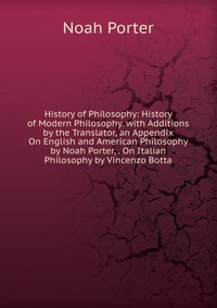 History of Philosophy: History of Modern Philosophy. with Additions by the Translator, an Appendix On English and American Philosophy by Noah Porter, . On Italian Philosophy by Vincenzo Botta