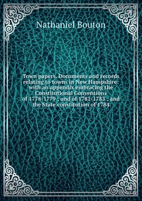 Town papers. Documents and records relating to towns in New Hampshire: with an appendix embracing the Constitutional Conventions of 1778-1779 ; and of 1781-1783 ; and the State constitution o