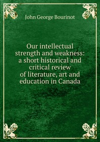 Our intellectual strength and weakness: a short historical and critical review of literature, art and education in Canada