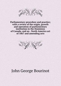 Parliamentary procedure and practice; with a review of the origin, growth and operation of parliamentary institution in the Dominion of Canada, and an . North America act of 1867 and amending