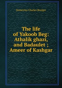 The life of Yakoob Beg: Athalik ghazi, and Badaulet ; Ameer of Kashgar